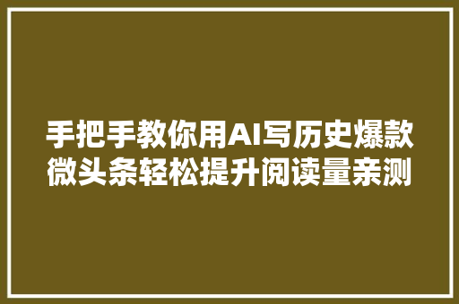 手把手教你用AI写历史爆款微头条轻松提升阅读量亲测真实有用