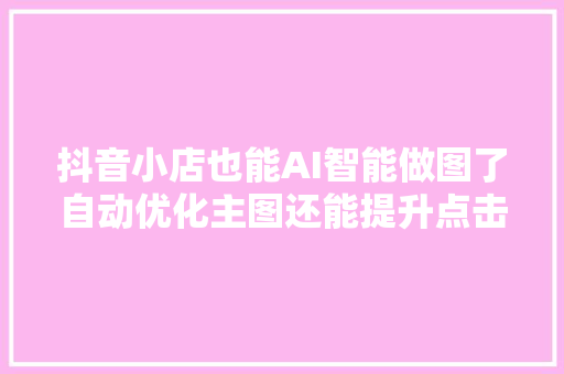 抖音小店也能AI智能做图了自动优化主图还能提升点击率