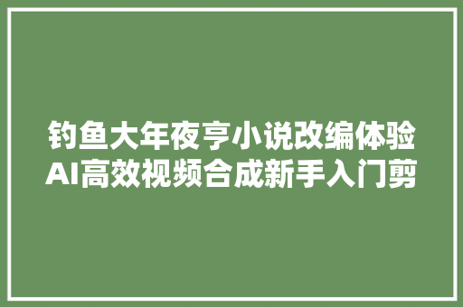 钓鱼大年夜亨小说改编体验AI高效视频合成新手入门剪辑