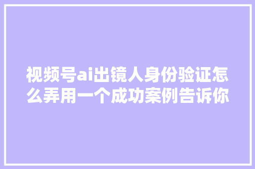 视频号ai出镜人身份验证怎么弄用一个成功案例告诉你秘籍