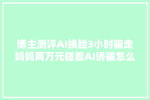 博主测评AI换脸3小时骗走妈妈两万元碰着AI诱骗怎么办