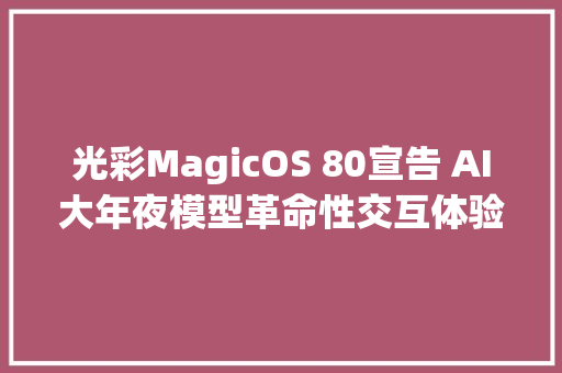 光彩MagicOS 80宣告 AI大年夜模型革命性交互体验打破APP分享壁垒