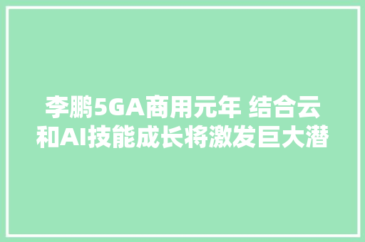 李鹏5GA商用元年 结合云和AI技能成长将激发巨大潜力