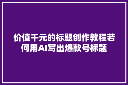 价值千元的标题创作教程若何用AI写出爆款号标题