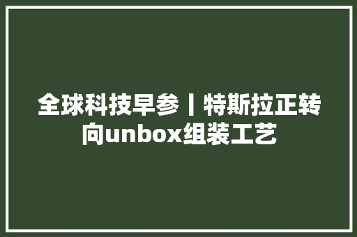全球科技早参丨特斯拉正转向unbox组装工艺