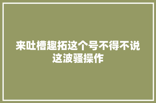 来吐槽趣拓这个号不得不说这波骚操作