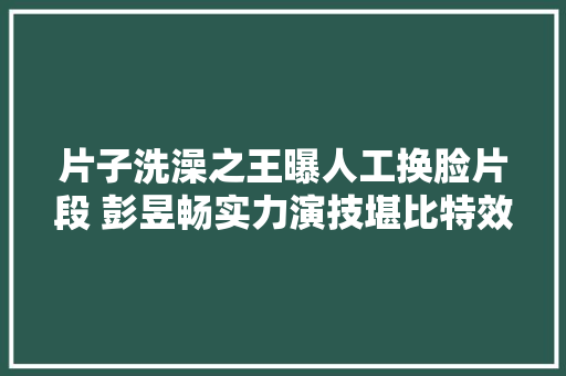 片子洗澡之王曝人工换脸片段 彭昱畅实力演技堪比特效
