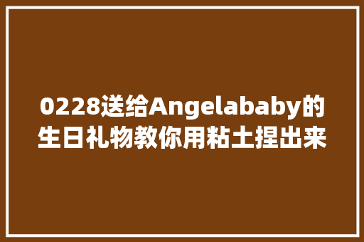 0228送给Angelababy的生日礼物教你用粘土捏出来
