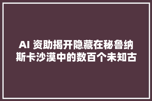 AI 资助揭开隐藏在秘鲁纳斯卡沙漠中的数百个未知古代符号