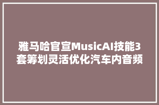 雅马哈官宣MusicAI技能3套筹划灵活优化汽车内音频体验