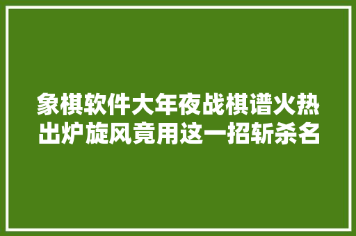 象棋软件大年夜战棋谱火热出炉旋风竟用这一招斩杀名手新霸主厉害