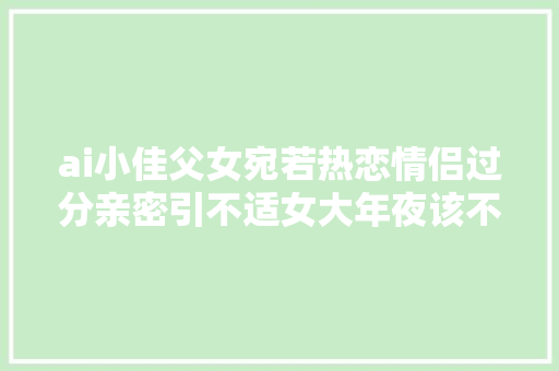 ai小佳父女宛若热恋情侣过分亲密引不适女大年夜该不该避父