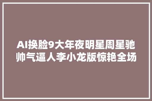 AI换脸9大年夜明星周星驰帅气逼人李小龙版惊艳全场
