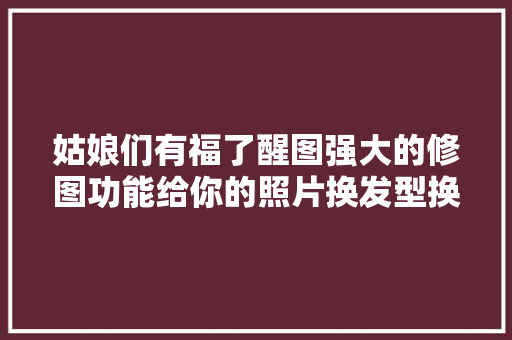姑娘们有福了醒图强大的修图功能给你的照片换发型换口红