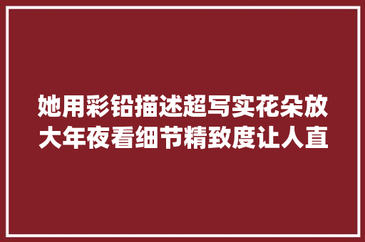 她用彩铅描述超写实花朵放大年夜看细节精致度让人直呼yyds