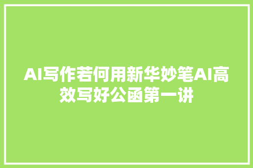 AI写作若何用新华妙笔AI高效写好公函第一讲