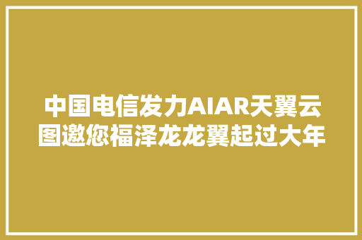 中国电信发力AIAR天翼云图邀您福泽龙龙翼起过大年夜年