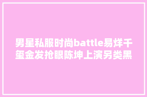 男星私服时尚battle易烊千玺金发抢眼陈坤上演另类黑色