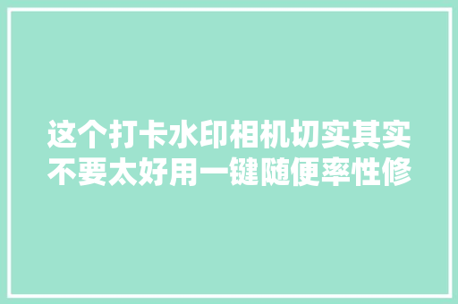 这个打卡水印相机切实其实不要太好用一键随便率性修改时间地点