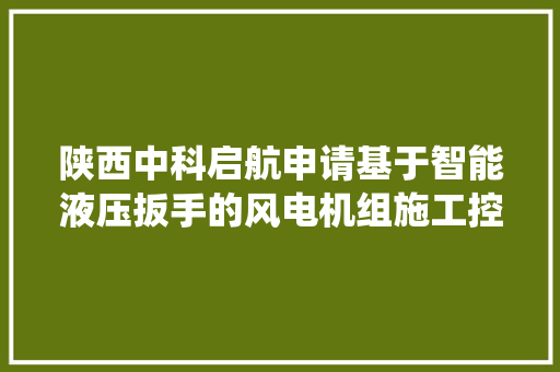 陕西中科启航申请基于智能液压扳手的风电机组施工控制系统专利能够提高精细化设计实现机组的适应性