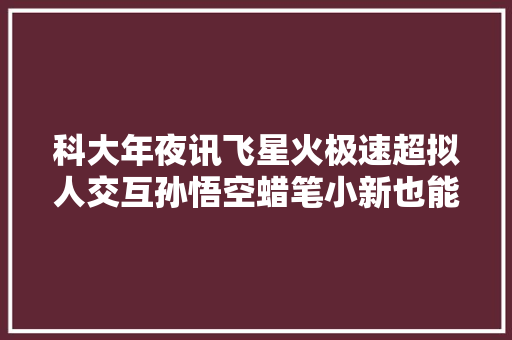 科大年夜讯飞星火极速超拟人交互孙悟空蜡笔小新也能AI