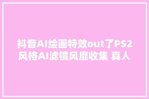 抖音AI绘画特效out了PS2风格AI滤镜风靡收集 真人一秒变游戏NPC