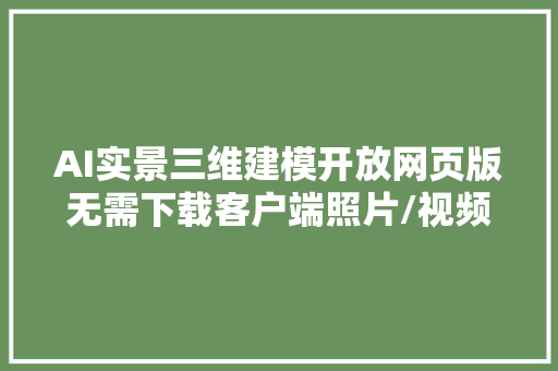 AI实景三维建模开放网页版无需下载客户端照片/视频转3D模型