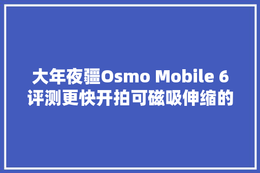 大年夜疆Osmo Mobile 6评测更快开拍可磁吸伸缩的手机云台