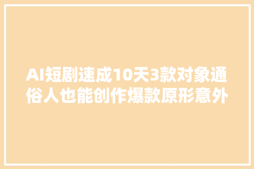 AI短剧速成10天3款对象通俗人也能创作爆款原形意外