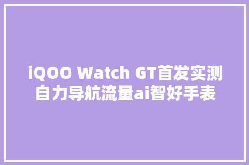 iQOO Watch GT首发实测自力导航流量ai智好手表