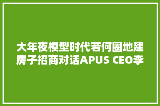 大年夜模型时代若何圈地建房子招商对话APUS CEO李涛