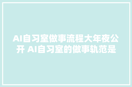 AI自习室做事流程大年夜公开 AI自习室的做事轨范是若何的