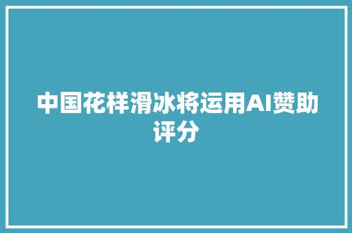 中国花样滑冰将运用AI赞助评分