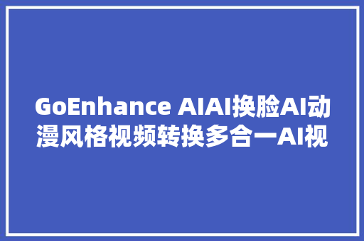 GoEnhance AIAI换脸AI动漫风格视频转换多合一AI视频创作