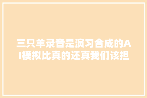 三只羊录音是演习合成的AI模拟比真的还真我们该担心什么