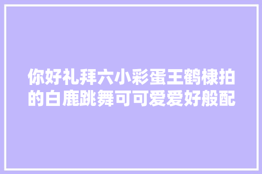 你好礼拜六小彩蛋王鹤棣拍的白鹿跳舞可可爱爱好般配