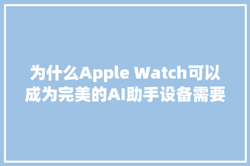 为什么Apple Watch可以成为完美的AI助手设备需要这三项进级