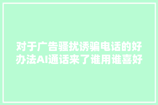 对于广告骚扰诱骗电话的好办法AI通话来了谁用谁喜好