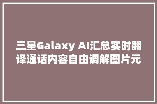 三星Galaxy AI汇总实时翻译通话内容自由调解图片元素等