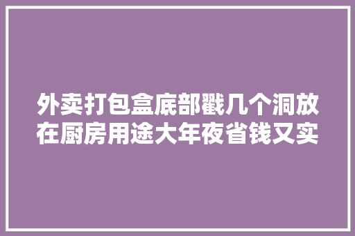 外卖打包盒底部戳几个洞放在厨房用途大年夜省钱又实用涨常识了
