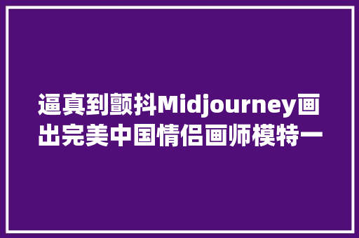 逼真到颤抖Midjourney画出完美中国情侣画师模特一键淘汰