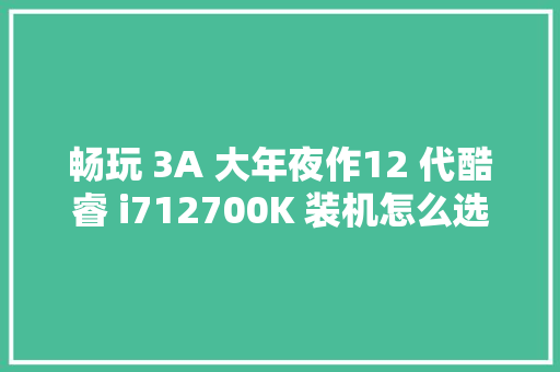 畅玩 3A 大年夜作12 代酷睿 i712700K 装机怎么选