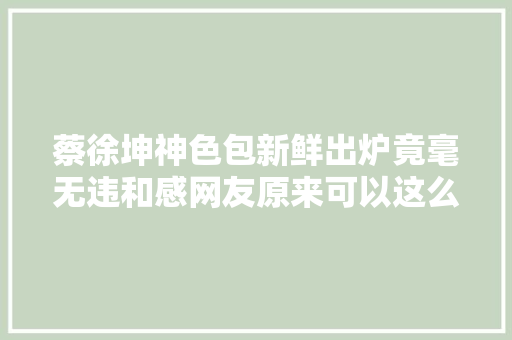 蔡徐坤神色包新鲜出炉竟毫无违和感网友原来可以这么玩