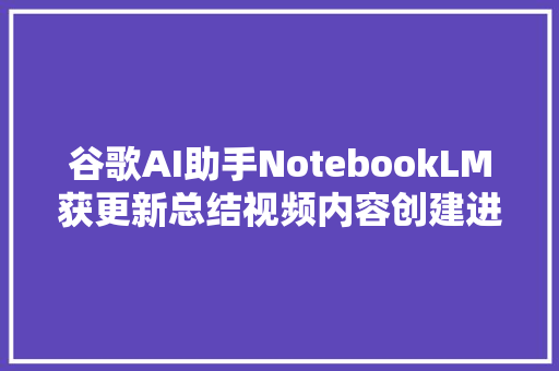 谷歌AI助手NotebookLM获更新总结视频内容创建进修指南