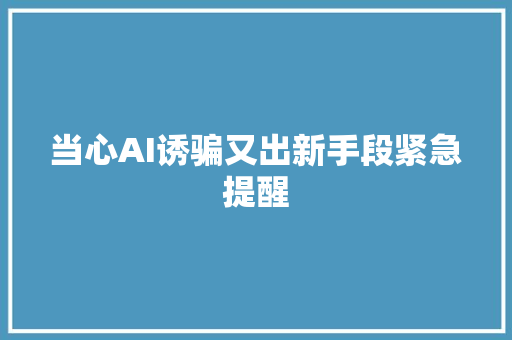 当心AI诱骗又出新手段紧急提醒
