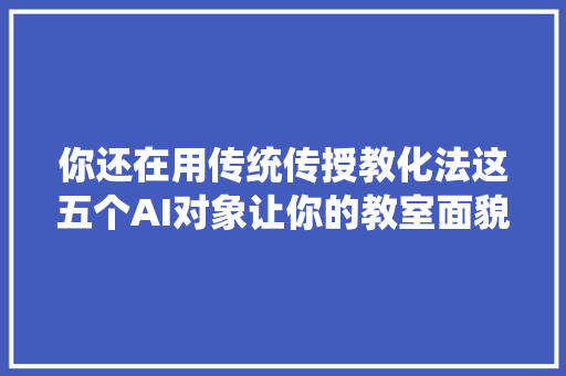 你还在用传统传授教化法这五个AI对象让你的教室面貌一新