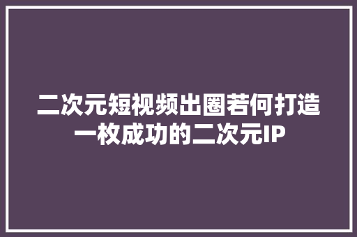 二次元短视频出圈若何打造一枚成功的二次元IP