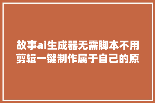 故事ai生成器无需脚本不用剪辑一键制作属于自己的原创ip故事