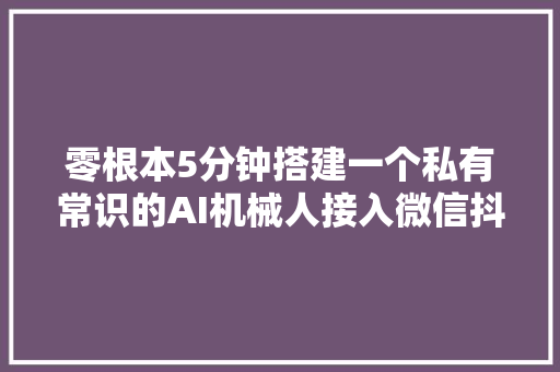 零根本5分钟搭建一个私有常识的AI机械人接入微信抖音和飞书