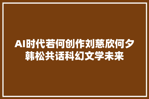 AI时代若何创作刘慈欣何夕韩松共话科幻文学未来
